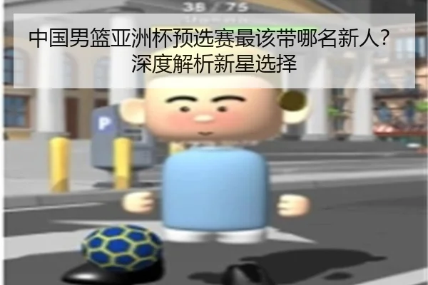 中国男篮亚洲杯预选赛最该带哪名新人？深度解析新星选择 | Kaiyun